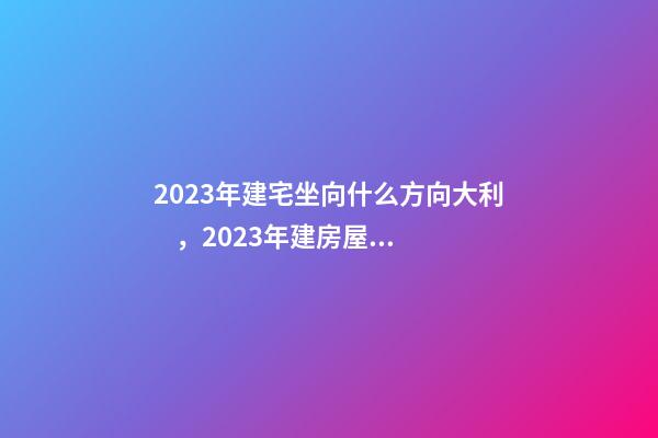 2023年建宅坐向什么方向大利，2023年建房屋注意事項